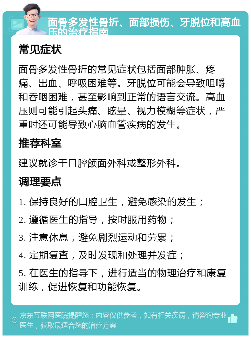 面骨多发性骨折、面部损伤、牙脱位和高血压的治疗指南 常见症状 面骨多发性骨折的常见症状包括面部肿胀、疼痛、出血、呼吸困难等。牙脱位可能会导致咀嚼和吞咽困难，甚至影响到正常的语言交流。高血压则可能引起头痛、眩晕、视力模糊等症状，严重时还可能导致心脑血管疾病的发生。 推荐科室 建议就诊于口腔颌面外科或整形外科。 调理要点 1. 保持良好的口腔卫生，避免感染的发生； 2. 遵循医生的指导，按时服用药物； 3. 注意休息，避免剧烈运动和劳累； 4. 定期复查，及时发现和处理并发症； 5. 在医生的指导下，进行适当的物理治疗和康复训练，促进恢复和功能恢复。