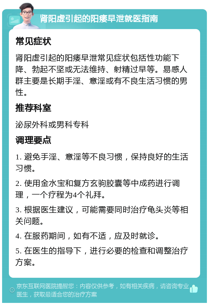 肾阳虚引起的阳痿早泄就医指南 常见症状 肾阳虚引起的阳痿早泄常见症状包括性功能下降、勃起不坚或无法维持、射精过早等。易感人群主要是长期手淫、意淫或有不良生活习惯的男性。 推荐科室 泌尿外科或男科专科 调理要点 1. 避免手淫、意淫等不良习惯，保持良好的生活习惯。 2. 使用金水宝和复方玄驹胶囊等中成药进行调理，一个疗程为4个礼拜。 3. 根据医生建议，可能需要同时治疗龟头炎等相关问题。 4. 在服药期间，如有不适，应及时就诊。 5. 在医生的指导下，进行必要的检查和调整治疗方案。