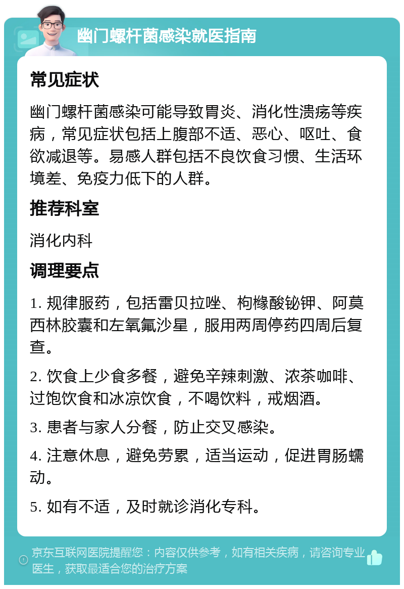 幽门螺杆菌感染就医指南 常见症状 幽门螺杆菌感染可能导致胃炎、消化性溃疡等疾病，常见症状包括上腹部不适、恶心、呕吐、食欲减退等。易感人群包括不良饮食习惯、生活环境差、免疫力低下的人群。 推荐科室 消化内科 调理要点 1. 规律服药，包括雷贝拉唑、枸橼酸铋钾、阿莫西林胶囊和左氧氟沙星，服用两周停药四周后复查。 2. 饮食上少食多餐，避免辛辣刺激、浓茶咖啡、过饱饮食和冰凉饮食，不喝饮料，戒烟酒。 3. 患者与家人分餐，防止交叉感染。 4. 注意休息，避免劳累，适当运动，促进胃肠蠕动。 5. 如有不适，及时就诊消化专科。