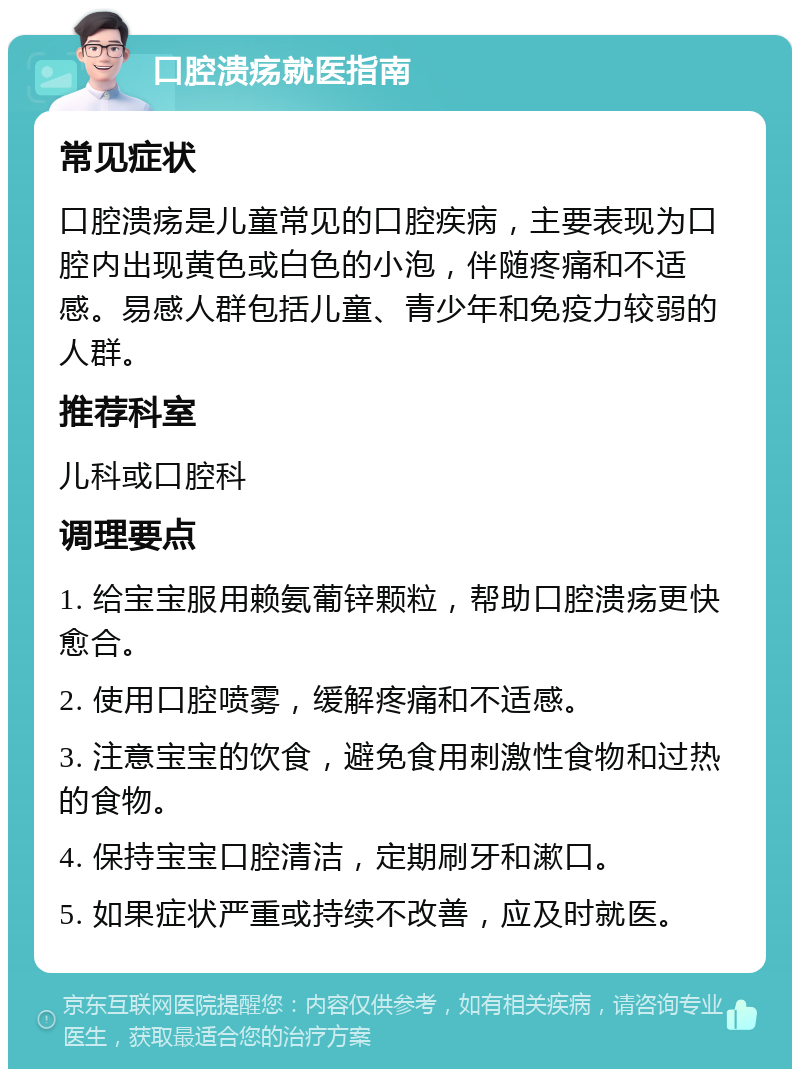 口腔溃疡就医指南 常见症状 口腔溃疡是儿童常见的口腔疾病，主要表现为口腔内出现黄色或白色的小泡，伴随疼痛和不适感。易感人群包括儿童、青少年和免疫力较弱的人群。 推荐科室 儿科或口腔科 调理要点 1. 给宝宝服用赖氨葡锌颗粒，帮助口腔溃疡更快愈合。 2. 使用口腔喷雾，缓解疼痛和不适感。 3. 注意宝宝的饮食，避免食用刺激性食物和过热的食物。 4. 保持宝宝口腔清洁，定期刷牙和漱口。 5. 如果症状严重或持续不改善，应及时就医。