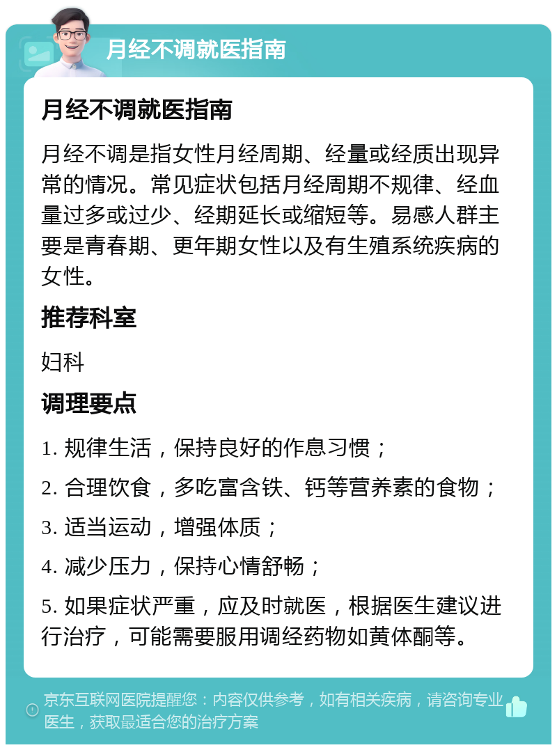 月经不调就医指南 月经不调就医指南 月经不调是指女性月经周期、经量或经质出现异常的情况。常见症状包括月经周期不规律、经血量过多或过少、经期延长或缩短等。易感人群主要是青春期、更年期女性以及有生殖系统疾病的女性。 推荐科室 妇科 调理要点 1. 规律生活，保持良好的作息习惯； 2. 合理饮食，多吃富含铁、钙等营养素的食物； 3. 适当运动，增强体质； 4. 减少压力，保持心情舒畅； 5. 如果症状严重，应及时就医，根据医生建议进行治疗，可能需要服用调经药物如黄体酮等。