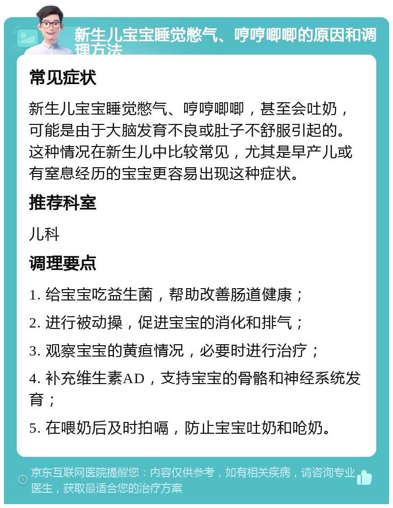 新生儿宝宝睡觉憋气、哼哼唧唧的原因和调理方法 常见症状 新生儿宝宝睡觉憋气、哼哼唧唧，甚至会吐奶，可能是由于大脑发育不良或肚子不舒服引起的。这种情况在新生儿中比较常见，尤其是早产儿或有窒息经历的宝宝更容易出现这种症状。 推荐科室 儿科 调理要点 1. 给宝宝吃益生菌，帮助改善肠道健康； 2. 进行被动操，促进宝宝的消化和排气； 3. 观察宝宝的黄疸情况，必要时进行治疗； 4. 补充维生素AD，支持宝宝的骨骼和神经系统发育； 5. 在喂奶后及时拍嗝，防止宝宝吐奶和呛奶。