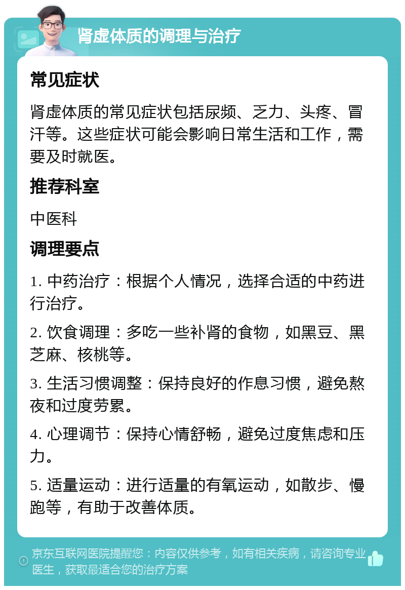 肾虚体质的调理与治疗 常见症状 肾虚体质的常见症状包括尿频、乏力、头疼、冒汗等。这些症状可能会影响日常生活和工作，需要及时就医。 推荐科室 中医科 调理要点 1. 中药治疗：根据个人情况，选择合适的中药进行治疗。 2. 饮食调理：多吃一些补肾的食物，如黑豆、黑芝麻、核桃等。 3. 生活习惯调整：保持良好的作息习惯，避免熬夜和过度劳累。 4. 心理调节：保持心情舒畅，避免过度焦虑和压力。 5. 适量运动：进行适量的有氧运动，如散步、慢跑等，有助于改善体质。