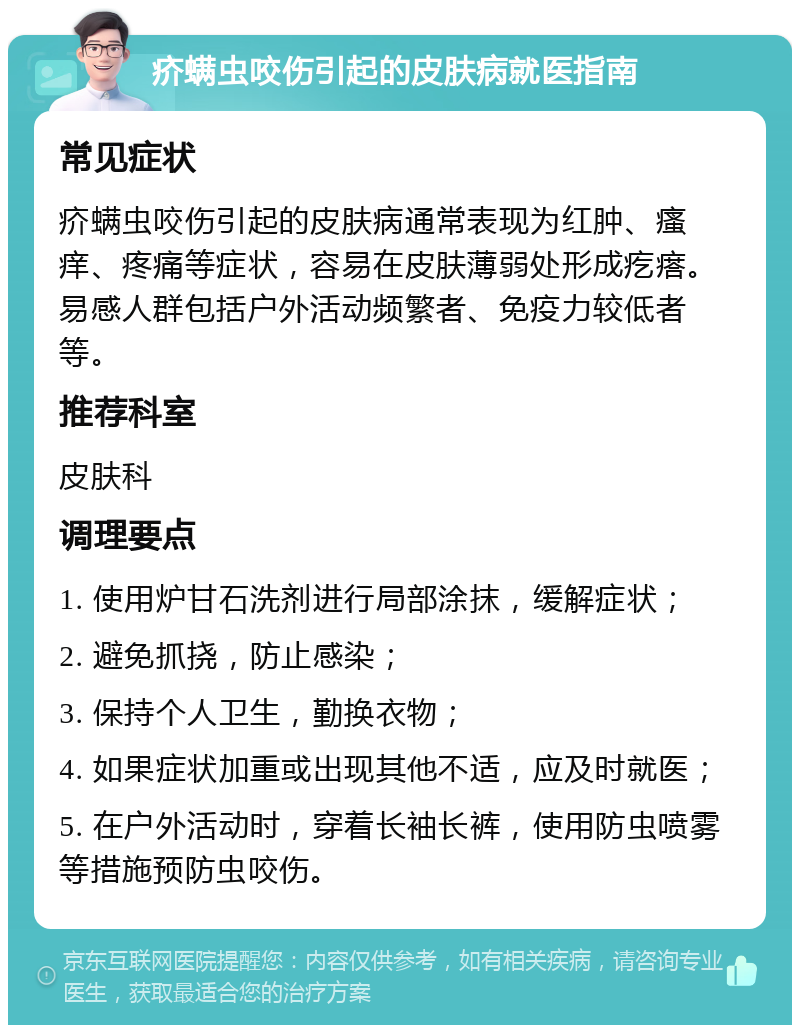 疥螨虫咬伤引起的皮肤病就医指南 常见症状 疥螨虫咬伤引起的皮肤病通常表现为红肿、瘙痒、疼痛等症状，容易在皮肤薄弱处形成疙瘩。易感人群包括户外活动频繁者、免疫力较低者等。 推荐科室 皮肤科 调理要点 1. 使用炉甘石洗剂进行局部涂抹，缓解症状； 2. 避免抓挠，防止感染； 3. 保持个人卫生，勤换衣物； 4. 如果症状加重或出现其他不适，应及时就医； 5. 在户外活动时，穿着长袖长裤，使用防虫喷雾等措施预防虫咬伤。