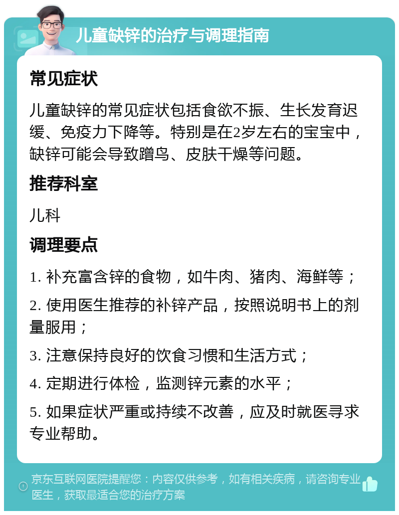 儿童缺锌的治疗与调理指南 常见症状 儿童缺锌的常见症状包括食欲不振、生长发育迟缓、免疫力下降等。特别是在2岁左右的宝宝中，缺锌可能会导致蹭鸟、皮肤干燥等问题。 推荐科室 儿科 调理要点 1. 补充富含锌的食物，如牛肉、猪肉、海鲜等； 2. 使用医生推荐的补锌产品，按照说明书上的剂量服用； 3. 注意保持良好的饮食习惯和生活方式； 4. 定期进行体检，监测锌元素的水平； 5. 如果症状严重或持续不改善，应及时就医寻求专业帮助。