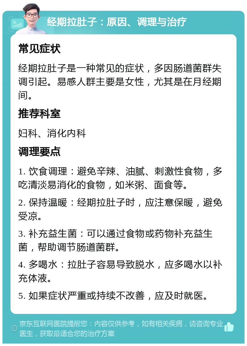 经期拉肚子：原因、调理与治疗 常见症状 经期拉肚子是一种常见的症状，多因肠道菌群失调引起。易感人群主要是女性，尤其是在月经期间。 推荐科室 妇科、消化内科 调理要点 1. 饮食调理：避免辛辣、油腻、刺激性食物，多吃清淡易消化的食物，如米粥、面食等。 2. 保持温暖：经期拉肚子时，应注意保暖，避免受凉。 3. 补充益生菌：可以通过食物或药物补充益生菌，帮助调节肠道菌群。 4. 多喝水：拉肚子容易导致脱水，应多喝水以补充体液。 5. 如果症状严重或持续不改善，应及时就医。