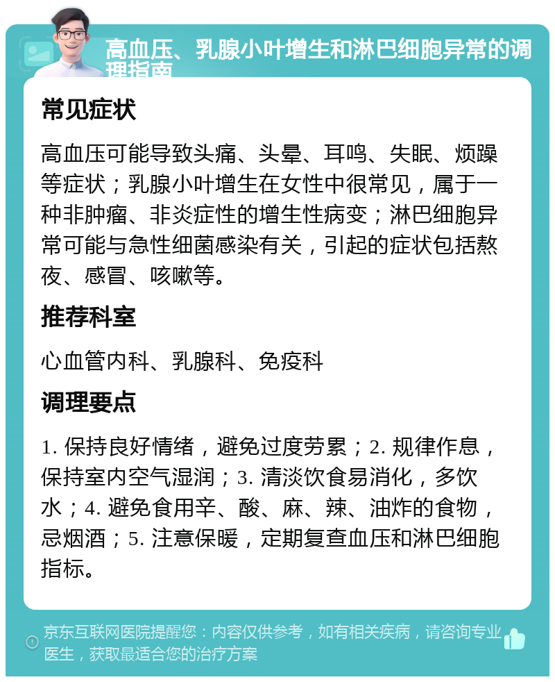 高血压、乳腺小叶增生和淋巴细胞异常的调理指南 常见症状 高血压可能导致头痛、头晕、耳鸣、失眠、烦躁等症状；乳腺小叶增生在女性中很常见，属于一种非肿瘤、非炎症性的增生性病变；淋巴细胞异常可能与急性细菌感染有关，引起的症状包括熬夜、感冒、咳嗽等。 推荐科室 心血管内科、乳腺科、免疫科 调理要点 1. 保持良好情绪，避免过度劳累；2. 规律作息，保持室内空气湿润；3. 清淡饮食易消化，多饮水；4. 避免食用辛、酸、麻、辣、油炸的食物，忌烟酒；5. 注意保暖，定期复查血压和淋巴细胞指标。