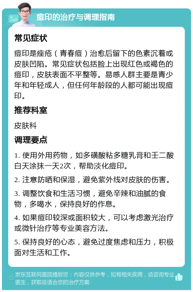 痘印的治疗与调理指南 常见症状 痘印是痤疮（青春痘）治愈后留下的色素沉着或皮肤凹陷。常见症状包括脸上出现红色或褐色的痘印，皮肤表面不平整等。易感人群主要是青少年和年轻成人，但任何年龄段的人都可能出现痘印。 推荐科室 皮肤科 调理要点 1. 使用外用药物，如多磺酸粘多糖乳膏和壬二酸白天涂抹一天2次，帮助淡化痘印。 2. 注意防晒和保湿，避免紫外线对皮肤的伤害。 3. 调整饮食和生活习惯，避免辛辣和油腻的食物，多喝水，保持良好的作息。 4. 如果痘印较深或面积较大，可以考虑激光治疗或微针治疗等专业美容方法。 5. 保持良好的心态，避免过度焦虑和压力，积极面对生活和工作。