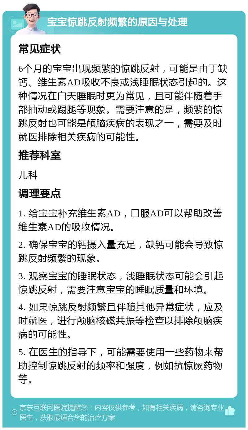 宝宝惊跳反射频繁的原因与处理 常见症状 6个月的宝宝出现频繁的惊跳反射，可能是由于缺钙、维生素AD吸收不良或浅睡眠状态引起的。这种情况在白天睡眠时更为常见，且可能伴随着手部抽动或踢腿等现象。需要注意的是，频繁的惊跳反射也可能是颅脑疾病的表现之一，需要及时就医排除相关疾病的可能性。 推荐科室 儿科 调理要点 1. 给宝宝补充维生素AD，口服AD可以帮助改善维生素AD的吸收情况。 2. 确保宝宝的钙摄入量充足，缺钙可能会导致惊跳反射频繁的现象。 3. 观察宝宝的睡眠状态，浅睡眠状态可能会引起惊跳反射，需要注意宝宝的睡眠质量和环境。 4. 如果惊跳反射频繁且伴随其他异常症状，应及时就医，进行颅脑核磁共振等检查以排除颅脑疾病的可能性。 5. 在医生的指导下，可能需要使用一些药物来帮助控制惊跳反射的频率和强度，例如抗惊厥药物等。