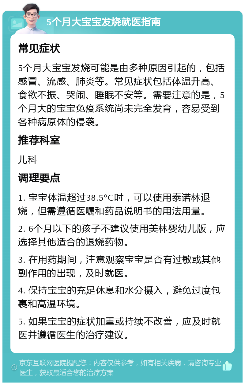 5个月大宝宝发烧就医指南 常见症状 5个月大宝宝发烧可能是由多种原因引起的，包括感冒、流感、肺炎等。常见症状包括体温升高、食欲不振、哭闹、睡眠不安等。需要注意的是，5个月大的宝宝免疫系统尚未完全发育，容易受到各种病原体的侵袭。 推荐科室 儿科 调理要点 1. 宝宝体温超过38.5°C时，可以使用泰诺林退烧，但需遵循医嘱和药品说明书的用法用量。 2. 6个月以下的孩子不建议使用美林婴幼儿版，应选择其他适合的退烧药物。 3. 在用药期间，注意观察宝宝是否有过敏或其他副作用的出现，及时就医。 4. 保持宝宝的充足休息和水分摄入，避免过度包裹和高温环境。 5. 如果宝宝的症状加重或持续不改善，应及时就医并遵循医生的治疗建议。