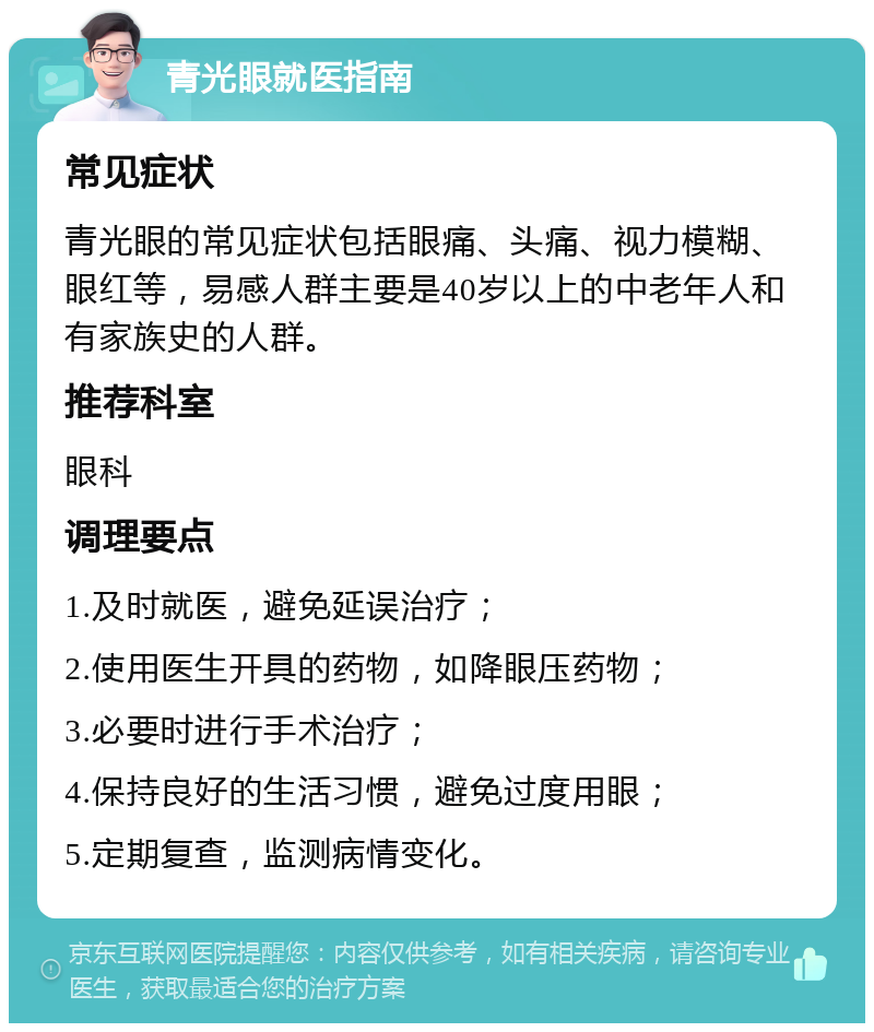 青光眼就医指南 常见症状 青光眼的常见症状包括眼痛、头痛、视力模糊、眼红等，易感人群主要是40岁以上的中老年人和有家族史的人群。 推荐科室 眼科 调理要点 1.及时就医，避免延误治疗； 2.使用医生开具的药物，如降眼压药物； 3.必要时进行手术治疗； 4.保持良好的生活习惯，避免过度用眼； 5.定期复查，监测病情变化。