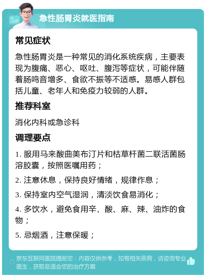 急性肠胃炎就医指南 常见症状 急性肠胃炎是一种常见的消化系统疾病，主要表现为腹痛、恶心、呕吐、腹泻等症状，可能伴随着肠鸣音增多、食欲不振等不适感。易感人群包括儿童、老年人和免疫力较弱的人群。 推荐科室 消化内科或急诊科 调理要点 1. 服用马来酸曲美布汀片和枯草杆菌二联活菌肠溶胶囊，按照医嘱用药； 2. 注意休息，保持良好情绪，规律作息； 3. 保持室内空气湿润，清淡饮食易消化； 4. 多饮水，避免食用辛、酸、麻、辣、油炸的食物； 5. 忌烟酒，注意保暖；