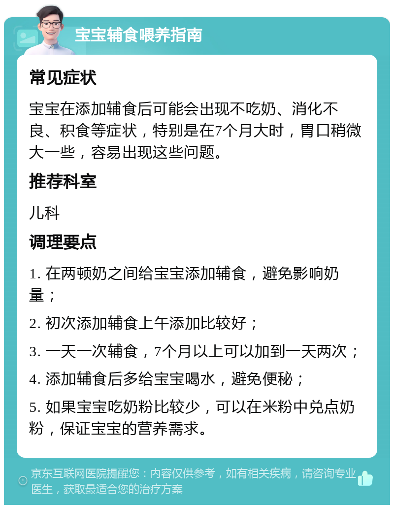 宝宝辅食喂养指南 常见症状 宝宝在添加辅食后可能会出现不吃奶、消化不良、积食等症状，特别是在7个月大时，胃口稍微大一些，容易出现这些问题。 推荐科室 儿科 调理要点 1. 在两顿奶之间给宝宝添加辅食，避免影响奶量； 2. 初次添加辅食上午添加比较好； 3. 一天一次辅食，7个月以上可以加到一天两次； 4. 添加辅食后多给宝宝喝水，避免便秘； 5. 如果宝宝吃奶粉比较少，可以在米粉中兑点奶粉，保证宝宝的营养需求。