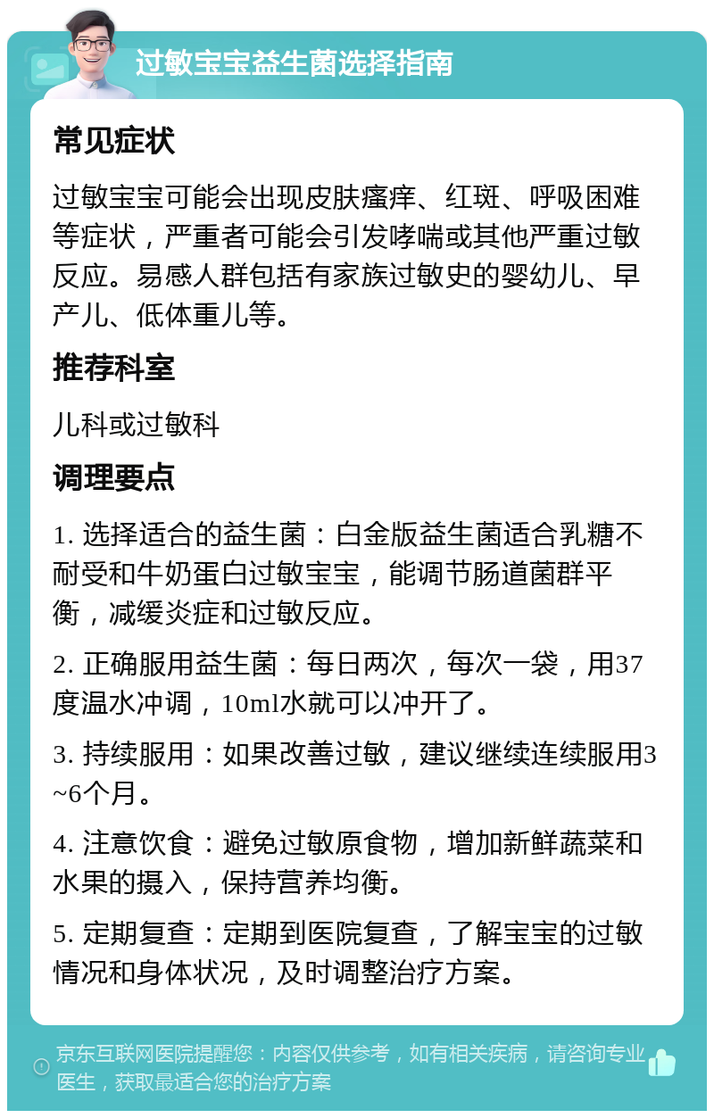 过敏宝宝益生菌选择指南 常见症状 过敏宝宝可能会出现皮肤瘙痒、红斑、呼吸困难等症状，严重者可能会引发哮喘或其他严重过敏反应。易感人群包括有家族过敏史的婴幼儿、早产儿、低体重儿等。 推荐科室 儿科或过敏科 调理要点 1. 选择适合的益生菌：白金版益生菌适合乳糖不耐受和牛奶蛋白过敏宝宝，能调节肠道菌群平衡，减缓炎症和过敏反应。 2. 正确服用益生菌：每日两次，每次一袋，用37度温水冲调，10ml水就可以冲开了。 3. 持续服用：如果改善过敏，建议继续连续服用3~6个月。 4. 注意饮食：避免过敏原食物，增加新鲜蔬菜和水果的摄入，保持营养均衡。 5. 定期复查：定期到医院复查，了解宝宝的过敏情况和身体状况，及时调整治疗方案。