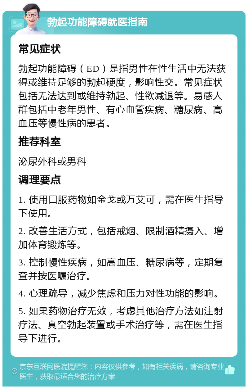 勃起功能障碍就医指南 常见症状 勃起功能障碍（ED）是指男性在性生活中无法获得或维持足够的勃起硬度，影响性交。常见症状包括无法达到或维持勃起、性欲减退等。易感人群包括中老年男性、有心血管疾病、糖尿病、高血压等慢性病的患者。 推荐科室 泌尿外科或男科 调理要点 1. 使用口服药物如金戈或万艾可，需在医生指导下使用。 2. 改善生活方式，包括戒烟、限制酒精摄入、增加体育锻炼等。 3. 控制慢性疾病，如高血压、糖尿病等，定期复查并按医嘱治疗。 4. 心理疏导，减少焦虑和压力对性功能的影响。 5. 如果药物治疗无效，考虑其他治疗方法如注射疗法、真空勃起装置或手术治疗等，需在医生指导下进行。