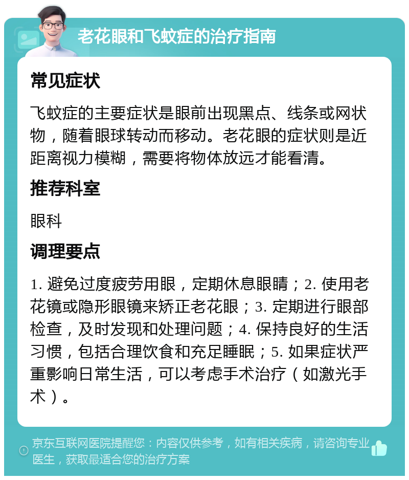 老花眼和飞蚊症的治疗指南 常见症状 飞蚊症的主要症状是眼前出现黑点、线条或网状物，随着眼球转动而移动。老花眼的症状则是近距离视力模糊，需要将物体放远才能看清。 推荐科室 眼科 调理要点 1. 避免过度疲劳用眼，定期休息眼睛；2. 使用老花镜或隐形眼镜来矫正老花眼；3. 定期进行眼部检查，及时发现和处理问题；4. 保持良好的生活习惯，包括合理饮食和充足睡眠；5. 如果症状严重影响日常生活，可以考虑手术治疗（如激光手术）。