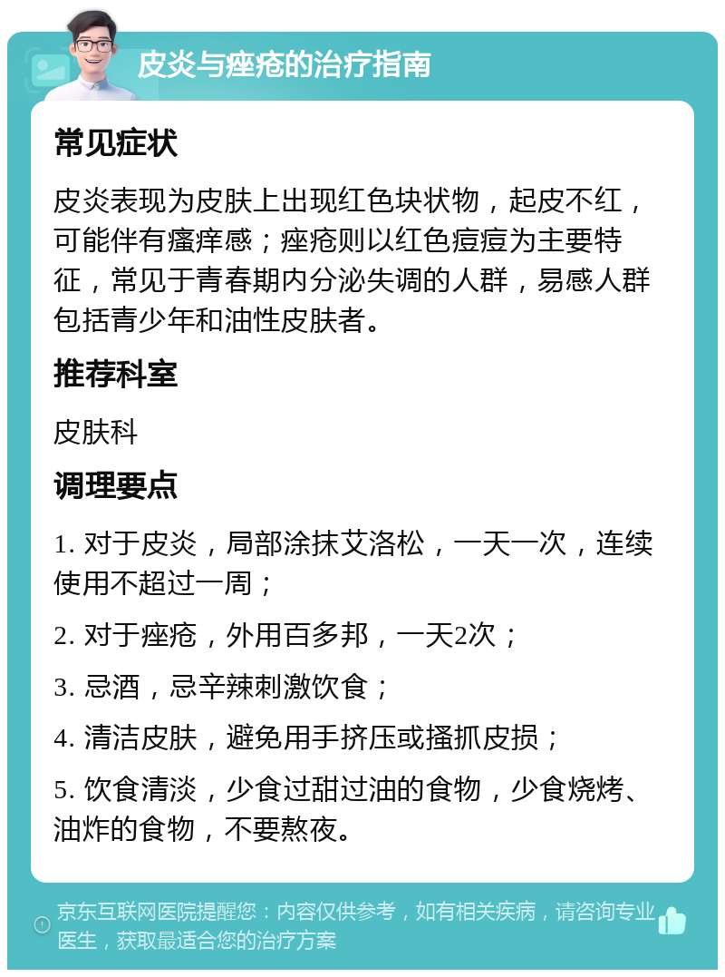 皮炎与痤疮的治疗指南 常见症状 皮炎表现为皮肤上出现红色块状物，起皮不红，可能伴有瘙痒感；痤疮则以红色痘痘为主要特征，常见于青春期内分泌失调的人群，易感人群包括青少年和油性皮肤者。 推荐科室 皮肤科 调理要点 1. 对于皮炎，局部涂抹艾洛松，一天一次，连续使用不超过一周； 2. 对于痤疮，外用百多邦，一天2次； 3. 忌酒，忌辛辣刺激饮食； 4. 清洁皮肤，避免用手挤压或搔抓皮损； 5. 饮食清淡，少食过甜过油的食物，少食烧烤、油炸的食物，不要熬夜。