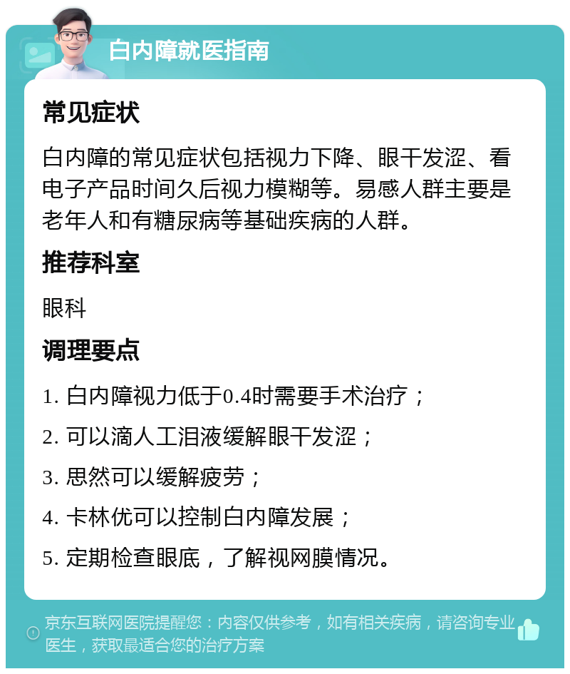 白内障就医指南 常见症状 白内障的常见症状包括视力下降、眼干发涩、看电子产品时间久后视力模糊等。易感人群主要是老年人和有糖尿病等基础疾病的人群。 推荐科室 眼科 调理要点 1. 白内障视力低于0.4时需要手术治疗； 2. 可以滴人工泪液缓解眼干发涩； 3. 思然可以缓解疲劳； 4. 卡林优可以控制白内障发展； 5. 定期检查眼底，了解视网膜情况。