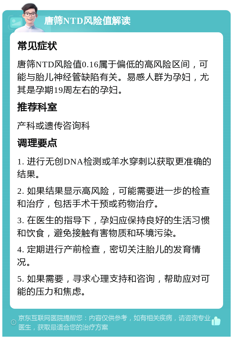 唐筛NTD风险值解读 常见症状 唐筛NTD风险值0.16属于偏低的高风险区间，可能与胎儿神经管缺陷有关。易感人群为孕妇，尤其是孕期19周左右的孕妇。 推荐科室 产科或遗传咨询科 调理要点 1. 进行无创DNA检测或羊水穿刺以获取更准确的结果。 2. 如果结果显示高风险，可能需要进一步的检查和治疗，包括手术干预或药物治疗。 3. 在医生的指导下，孕妇应保持良好的生活习惯和饮食，避免接触有害物质和环境污染。 4. 定期进行产前检查，密切关注胎儿的发育情况。 5. 如果需要，寻求心理支持和咨询，帮助应对可能的压力和焦虑。