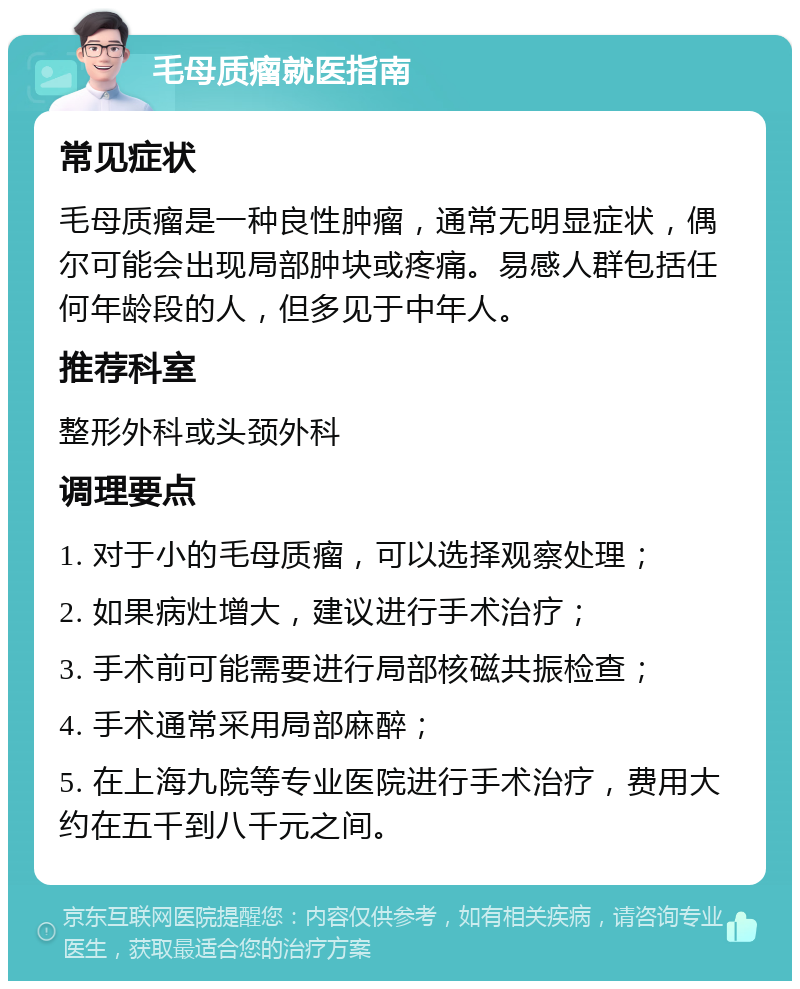 毛母质瘤就医指南 常见症状 毛母质瘤是一种良性肿瘤，通常无明显症状，偶尔可能会出现局部肿块或疼痛。易感人群包括任何年龄段的人，但多见于中年人。 推荐科室 整形外科或头颈外科 调理要点 1. 对于小的毛母质瘤，可以选择观察处理； 2. 如果病灶增大，建议进行手术治疗； 3. 手术前可能需要进行局部核磁共振检查； 4. 手术通常采用局部麻醉； 5. 在上海九院等专业医院进行手术治疗，费用大约在五千到八千元之间。