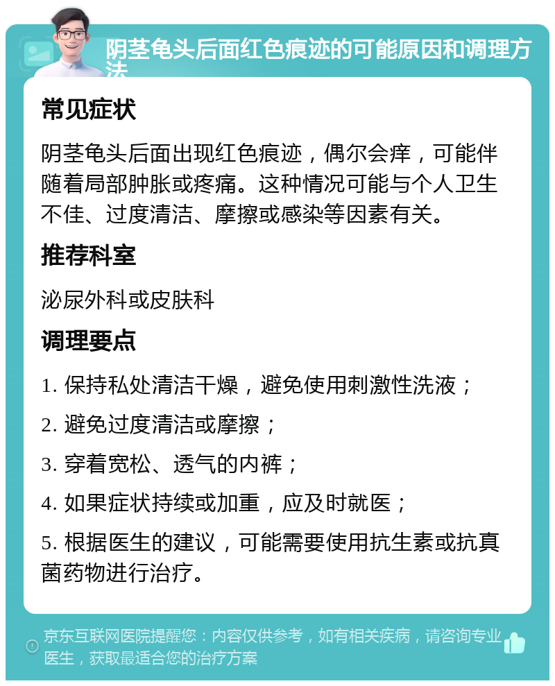 阴茎龟头后面红色痕迹的可能原因和调理方法 常见症状 阴茎龟头后面出现红色痕迹，偶尔会痒，可能伴随着局部肿胀或疼痛。这种情况可能与个人卫生不佳、过度清洁、摩擦或感染等因素有关。 推荐科室 泌尿外科或皮肤科 调理要点 1. 保持私处清洁干燥，避免使用刺激性洗液； 2. 避免过度清洁或摩擦； 3. 穿着宽松、透气的内裤； 4. 如果症状持续或加重，应及时就医； 5. 根据医生的建议，可能需要使用抗生素或抗真菌药物进行治疗。