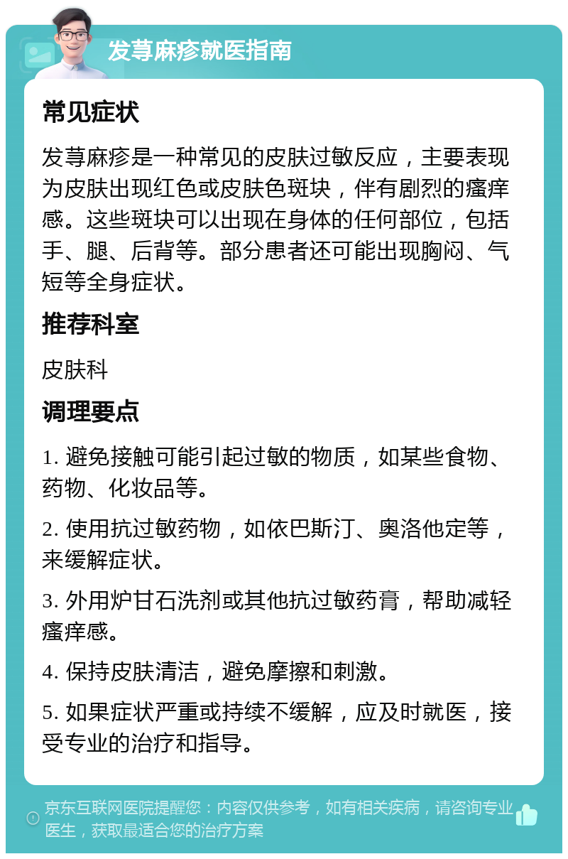 发荨麻疹就医指南 常见症状 发荨麻疹是一种常见的皮肤过敏反应，主要表现为皮肤出现红色或皮肤色斑块，伴有剧烈的瘙痒感。这些斑块可以出现在身体的任何部位，包括手、腿、后背等。部分患者还可能出现胸闷、气短等全身症状。 推荐科室 皮肤科 调理要点 1. 避免接触可能引起过敏的物质，如某些食物、药物、化妆品等。 2. 使用抗过敏药物，如依巴斯汀、奥洛他定等，来缓解症状。 3. 外用炉甘石洗剂或其他抗过敏药膏，帮助减轻瘙痒感。 4. 保持皮肤清洁，避免摩擦和刺激。 5. 如果症状严重或持续不缓解，应及时就医，接受专业的治疗和指导。