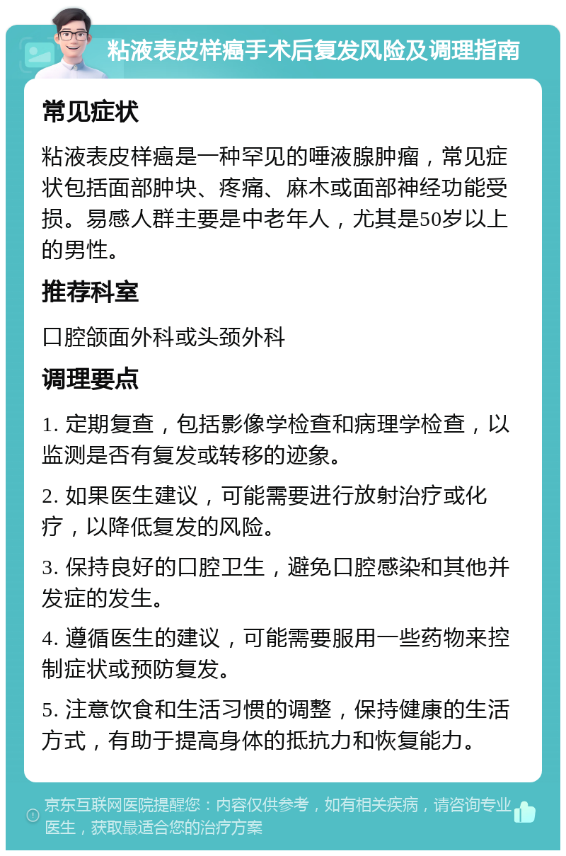 粘液表皮样癌手术后复发风险及调理指南 常见症状 粘液表皮样癌是一种罕见的唾液腺肿瘤，常见症状包括面部肿块、疼痛、麻木或面部神经功能受损。易感人群主要是中老年人，尤其是50岁以上的男性。 推荐科室 口腔颌面外科或头颈外科 调理要点 1. 定期复查，包括影像学检查和病理学检查，以监测是否有复发或转移的迹象。 2. 如果医生建议，可能需要进行放射治疗或化疗，以降低复发的风险。 3. 保持良好的口腔卫生，避免口腔感染和其他并发症的发生。 4. 遵循医生的建议，可能需要服用一些药物来控制症状或预防复发。 5. 注意饮食和生活习惯的调整，保持健康的生活方式，有助于提高身体的抵抗力和恢复能力。