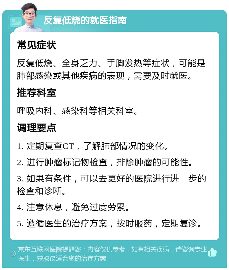 反复低烧的就医指南 常见症状 反复低烧、全身乏力、手脚发热等症状，可能是肺部感染或其他疾病的表现，需要及时就医。 推荐科室 呼吸内科、感染科等相关科室。 调理要点 1. 定期复查CT，了解肺部情况的变化。 2. 进行肿瘤标记物检查，排除肿瘤的可能性。 3. 如果有条件，可以去更好的医院进行进一步的检查和诊断。 4. 注意休息，避免过度劳累。 5. 遵循医生的治疗方案，按时服药，定期复诊。