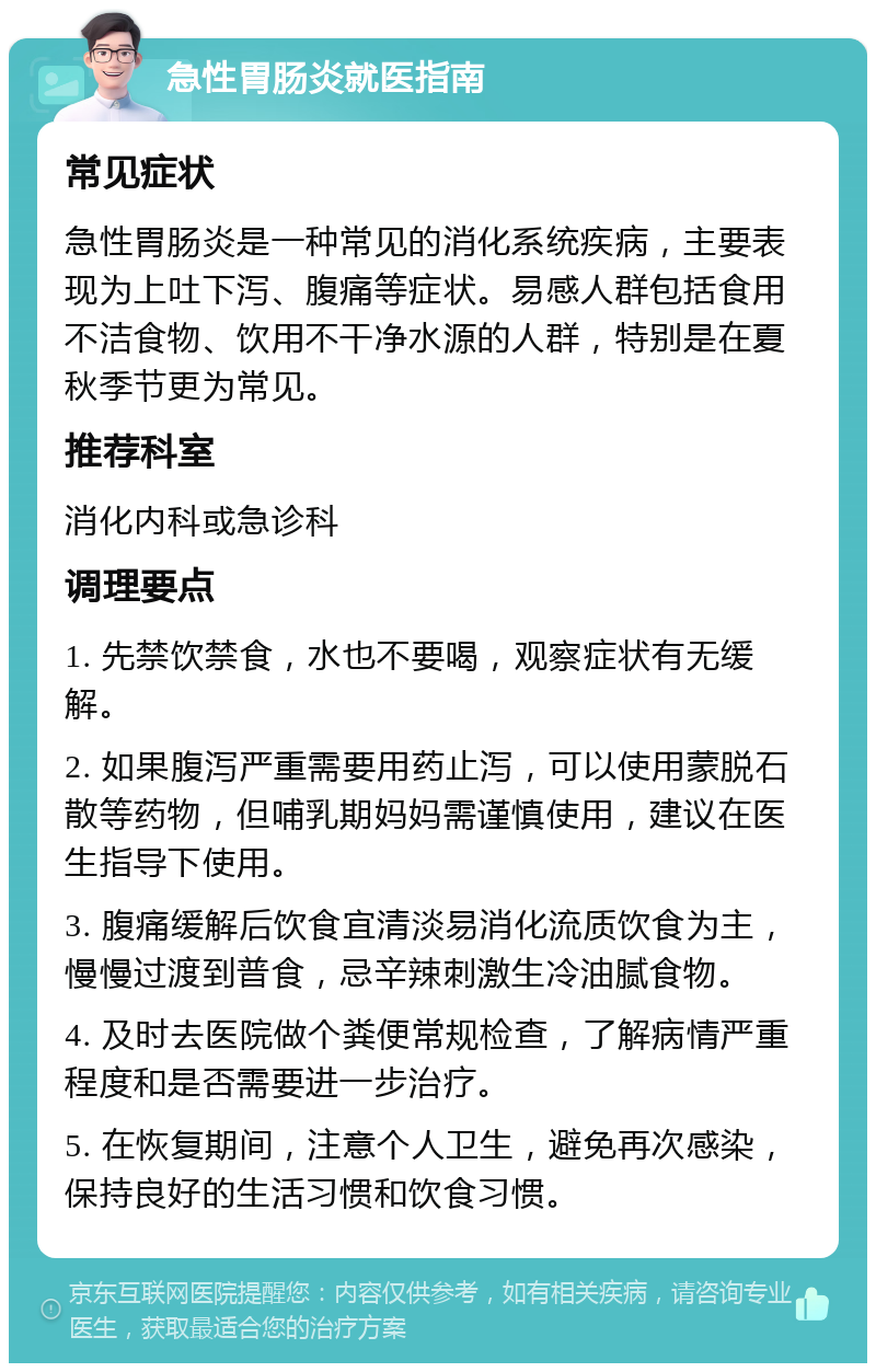 急性胃肠炎就医指南 常见症状 急性胃肠炎是一种常见的消化系统疾病，主要表现为上吐下泻、腹痛等症状。易感人群包括食用不洁食物、饮用不干净水源的人群，特别是在夏秋季节更为常见。 推荐科室 消化内科或急诊科 调理要点 1. 先禁饮禁食，水也不要喝，观察症状有无缓解。 2. 如果腹泻严重需要用药止泻，可以使用蒙脱石散等药物，但哺乳期妈妈需谨慎使用，建议在医生指导下使用。 3. 腹痛缓解后饮食宜清淡易消化流质饮食为主，慢慢过渡到普食，忌辛辣刺激生冷油腻食物。 4. 及时去医院做个粪便常规检查，了解病情严重程度和是否需要进一步治疗。 5. 在恢复期间，注意个人卫生，避免再次感染，保持良好的生活习惯和饮食习惯。