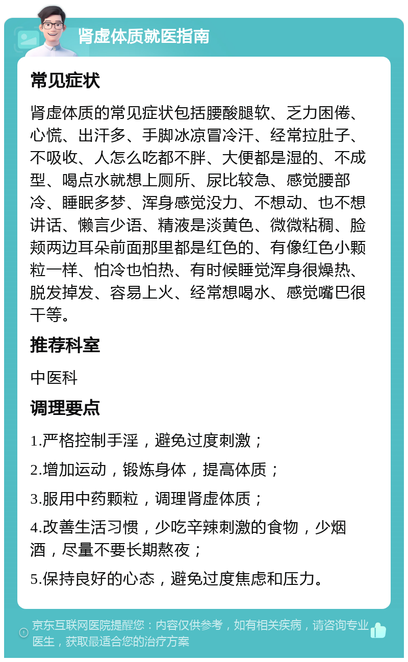 肾虚体质就医指南 常见症状 肾虚体质的常见症状包括腰酸腿软、乏力困倦、心慌、出汗多、手脚冰凉冒冷汗、经常拉肚子、不吸收、人怎么吃都不胖、大便都是湿的、不成型、喝点水就想上厕所、尿比较急、感觉腰部冷、睡眠多梦、浑身感觉没力、不想动、也不想讲话、懒言少语、精液是淡黄色、微微粘稠、脸颊两边耳朵前面那里都是红色的、有像红色小颗粒一样、怕冷也怕热、有时候睡觉浑身很燥热、脱发掉发、容易上火、经常想喝水、感觉嘴巴很干等。 推荐科室 中医科 调理要点 1.严格控制手淫，避免过度刺激； 2.增加运动，锻炼身体，提高体质； 3.服用中药颗粒，调理肾虚体质； 4.改善生活习惯，少吃辛辣刺激的食物，少烟酒，尽量不要长期熬夜； 5.保持良好的心态，避免过度焦虑和压力。