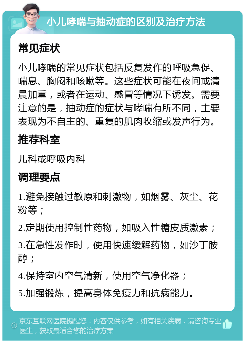 小儿哮喘与抽动症的区别及治疗方法 常见症状 小儿哮喘的常见症状包括反复发作的呼吸急促、喘息、胸闷和咳嗽等。这些症状可能在夜间或清晨加重，或者在运动、感冒等情况下诱发。需要注意的是，抽动症的症状与哮喘有所不同，主要表现为不自主的、重复的肌肉收缩或发声行为。 推荐科室 儿科或呼吸内科 调理要点 1.避免接触过敏原和刺激物，如烟雾、灰尘、花粉等； 2.定期使用控制性药物，如吸入性糖皮质激素； 3.在急性发作时，使用快速缓解药物，如沙丁胺醇； 4.保持室内空气清新，使用空气净化器； 5.加强锻炼，提高身体免疫力和抗病能力。