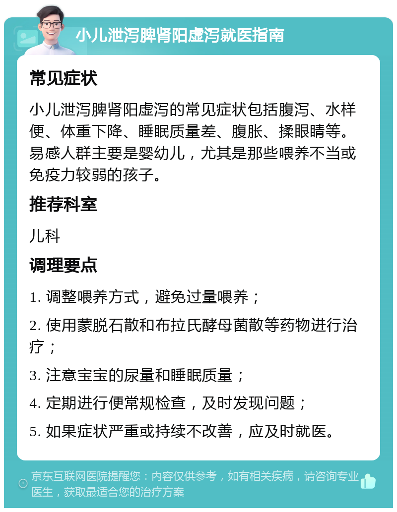 小儿泄泻脾肾阳虚泻就医指南 常见症状 小儿泄泻脾肾阳虚泻的常见症状包括腹泻、水样便、体重下降、睡眠质量差、腹胀、揉眼睛等。易感人群主要是婴幼儿，尤其是那些喂养不当或免疫力较弱的孩子。 推荐科室 儿科 调理要点 1. 调整喂养方式，避免过量喂养； 2. 使用蒙脱石散和布拉氏酵母菌散等药物进行治疗； 3. 注意宝宝的尿量和睡眠质量； 4. 定期进行便常规检查，及时发现问题； 5. 如果症状严重或持续不改善，应及时就医。