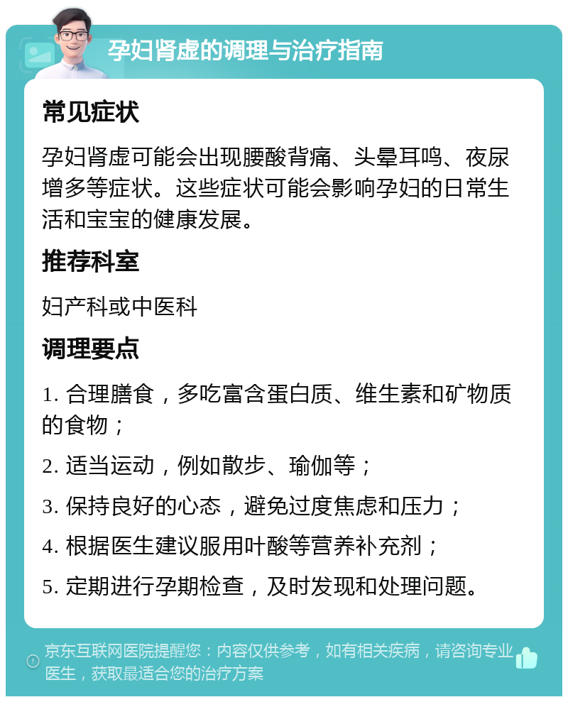 孕妇肾虚的调理与治疗指南 常见症状 孕妇肾虚可能会出现腰酸背痛、头晕耳鸣、夜尿增多等症状。这些症状可能会影响孕妇的日常生活和宝宝的健康发展。 推荐科室 妇产科或中医科 调理要点 1. 合理膳食，多吃富含蛋白质、维生素和矿物质的食物； 2. 适当运动，例如散步、瑜伽等； 3. 保持良好的心态，避免过度焦虑和压力； 4. 根据医生建议服用叶酸等营养补充剂； 5. 定期进行孕期检查，及时发现和处理问题。