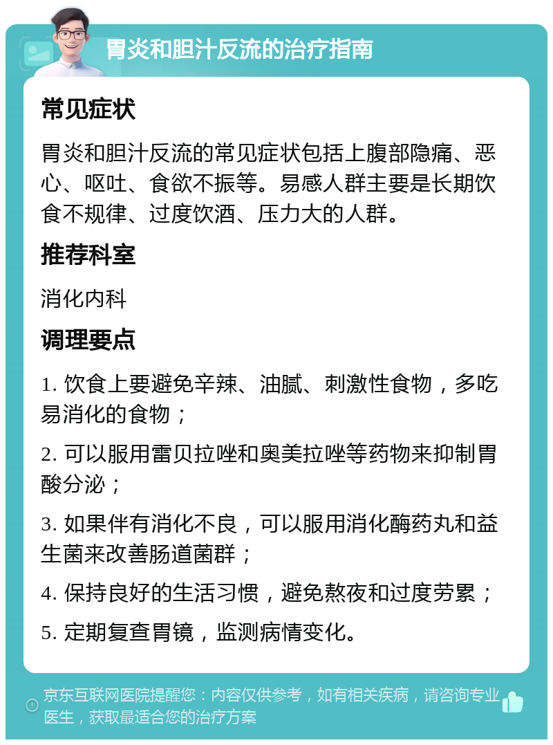 胃炎和胆汁反流的治疗指南 常见症状 胃炎和胆汁反流的常见症状包括上腹部隐痛、恶心、呕吐、食欲不振等。易感人群主要是长期饮食不规律、过度饮酒、压力大的人群。 推荐科室 消化内科 调理要点 1. 饮食上要避免辛辣、油腻、刺激性食物，多吃易消化的食物； 2. 可以服用雷贝拉唑和奥美拉唑等药物来抑制胃酸分泌； 3. 如果伴有消化不良，可以服用消化酶药丸和益生菌来改善肠道菌群； 4. 保持良好的生活习惯，避免熬夜和过度劳累； 5. 定期复查胃镜，监测病情变化。