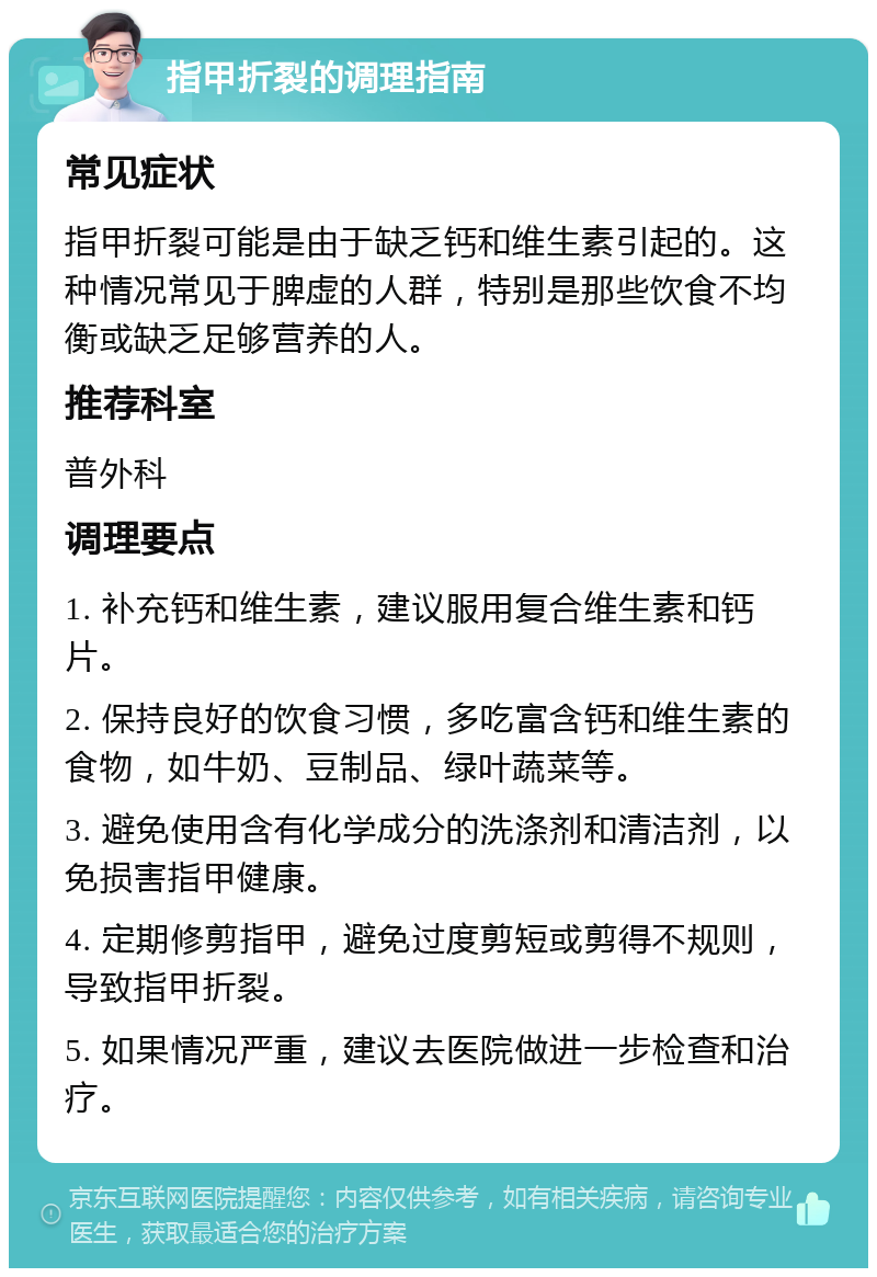 指甲折裂的调理指南 常见症状 指甲折裂可能是由于缺乏钙和维生素引起的。这种情况常见于脾虚的人群，特别是那些饮食不均衡或缺乏足够营养的人。 推荐科室 普外科 调理要点 1. 补充钙和维生素，建议服用复合维生素和钙片。 2. 保持良好的饮食习惯，多吃富含钙和维生素的食物，如牛奶、豆制品、绿叶蔬菜等。 3. 避免使用含有化学成分的洗涤剂和清洁剂，以免损害指甲健康。 4. 定期修剪指甲，避免过度剪短或剪得不规则，导致指甲折裂。 5. 如果情况严重，建议去医院做进一步检查和治疗。