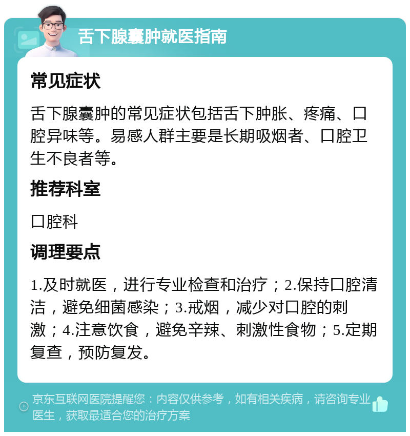 舌下腺囊肿就医指南 常见症状 舌下腺囊肿的常见症状包括舌下肿胀、疼痛、口腔异味等。易感人群主要是长期吸烟者、口腔卫生不良者等。 推荐科室 口腔科 调理要点 1.及时就医，进行专业检查和治疗；2.保持口腔清洁，避免细菌感染；3.戒烟，减少对口腔的刺激；4.注意饮食，避免辛辣、刺激性食物；5.定期复查，预防复发。