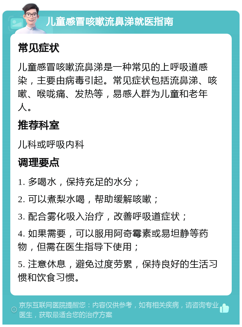 儿童感冒咳嗽流鼻涕就医指南 常见症状 儿童感冒咳嗽流鼻涕是一种常见的上呼吸道感染，主要由病毒引起。常见症状包括流鼻涕、咳嗽、喉咙痛、发热等，易感人群为儿童和老年人。 推荐科室 儿科或呼吸内科 调理要点 1. 多喝水，保持充足的水分； 2. 可以煮梨水喝，帮助缓解咳嗽； 3. 配合雾化吸入治疗，改善呼吸道症状； 4. 如果需要，可以服用阿奇霉素或易坦静等药物，但需在医生指导下使用； 5. 注意休息，避免过度劳累，保持良好的生活习惯和饮食习惯。