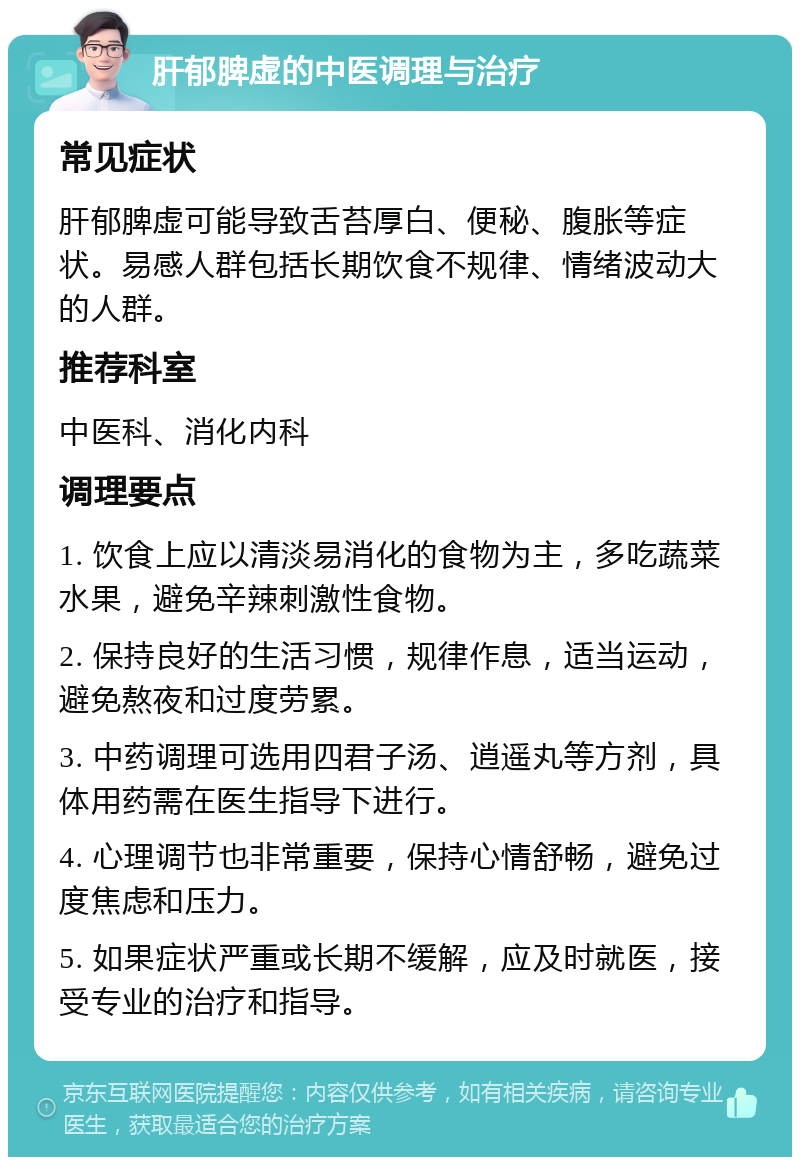 肝郁脾虚的中医调理与治疗 常见症状 肝郁脾虚可能导致舌苔厚白、便秘、腹胀等症状。易感人群包括长期饮食不规律、情绪波动大的人群。 推荐科室 中医科、消化内科 调理要点 1. 饮食上应以清淡易消化的食物为主，多吃蔬菜水果，避免辛辣刺激性食物。 2. 保持良好的生活习惯，规律作息，适当运动，避免熬夜和过度劳累。 3. 中药调理可选用四君子汤、逍遥丸等方剂，具体用药需在医生指导下进行。 4. 心理调节也非常重要，保持心情舒畅，避免过度焦虑和压力。 5. 如果症状严重或长期不缓解，应及时就医，接受专业的治疗和指导。