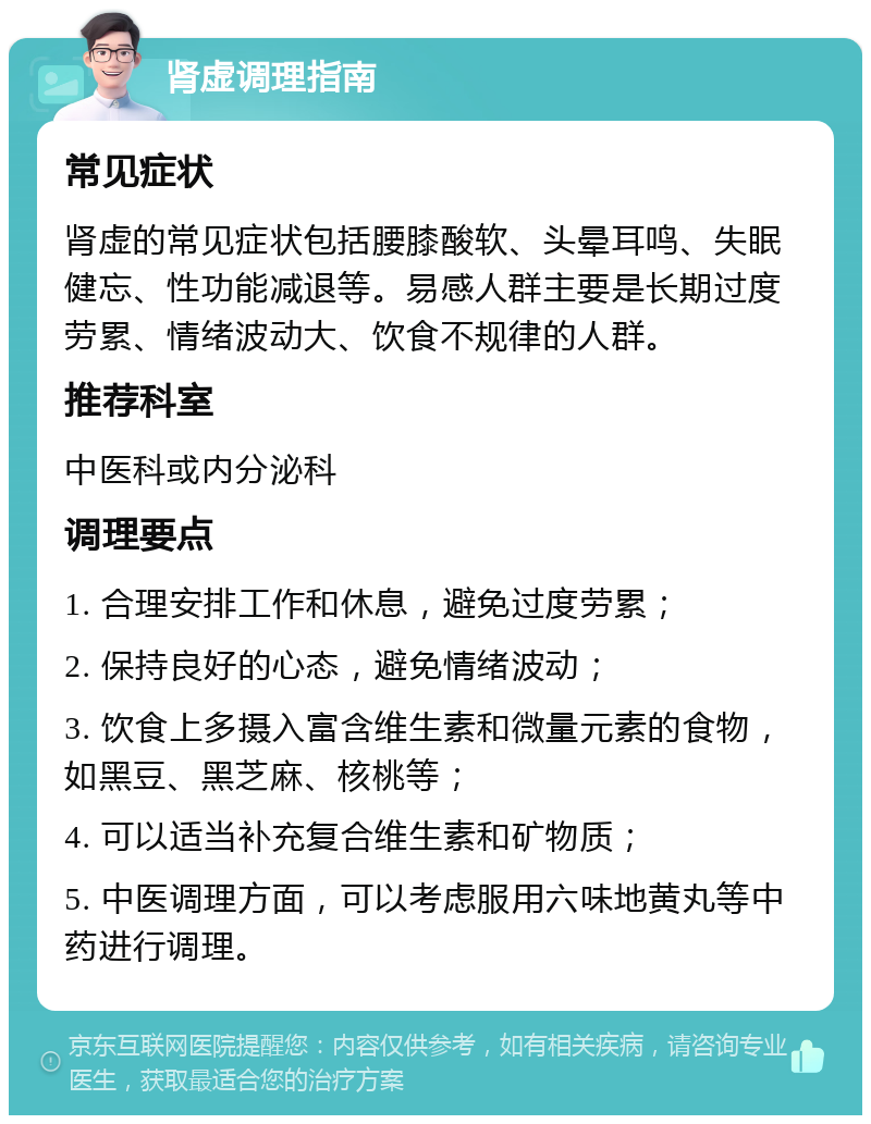 肾虚调理指南 常见症状 肾虚的常见症状包括腰膝酸软、头晕耳鸣、失眠健忘、性功能减退等。易感人群主要是长期过度劳累、情绪波动大、饮食不规律的人群。 推荐科室 中医科或内分泌科 调理要点 1. 合理安排工作和休息，避免过度劳累； 2. 保持良好的心态，避免情绪波动； 3. 饮食上多摄入富含维生素和微量元素的食物，如黑豆、黑芝麻、核桃等； 4. 可以适当补充复合维生素和矿物质； 5. 中医调理方面，可以考虑服用六味地黄丸等中药进行调理。