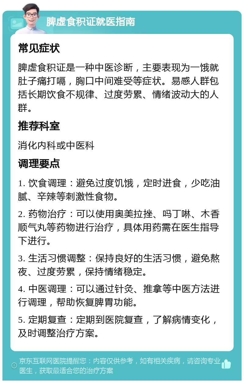 脾虚食积证就医指南 常见症状 脾虚食积证是一种中医诊断，主要表现为一饿就肚子痛打嗝，胸口中间难受等症状。易感人群包括长期饮食不规律、过度劳累、情绪波动大的人群。 推荐科室 消化内科或中医科 调理要点 1. 饮食调理：避免过度饥饿，定时进食，少吃油腻、辛辣等刺激性食物。 2. 药物治疗：可以使用奥美拉挫、吗丁啉、木香顺气丸等药物进行治疗，具体用药需在医生指导下进行。 3. 生活习惯调整：保持良好的生活习惯，避免熬夜、过度劳累，保持情绪稳定。 4. 中医调理：可以通过针灸、推拿等中医方法进行调理，帮助恢复脾胃功能。 5. 定期复查：定期到医院复查，了解病情变化，及时调整治疗方案。