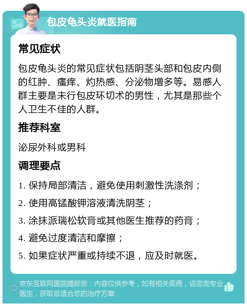 包皮龟头炎就医指南 常见症状 包皮龟头炎的常见症状包括阴茎头部和包皮内侧的红肿、瘙痒、灼热感、分泌物增多等。易感人群主要是未行包皮环切术的男性，尤其是那些个人卫生不佳的人群。 推荐科室 泌尿外科或男科 调理要点 1. 保持局部清洁，避免使用刺激性洗涤剂； 2. 使用高锰酸钾溶液清洗阴茎； 3. 涂抹派瑞松软膏或其他医生推荐的药膏； 4. 避免过度清洁和摩擦； 5. 如果症状严重或持续不退，应及时就医。