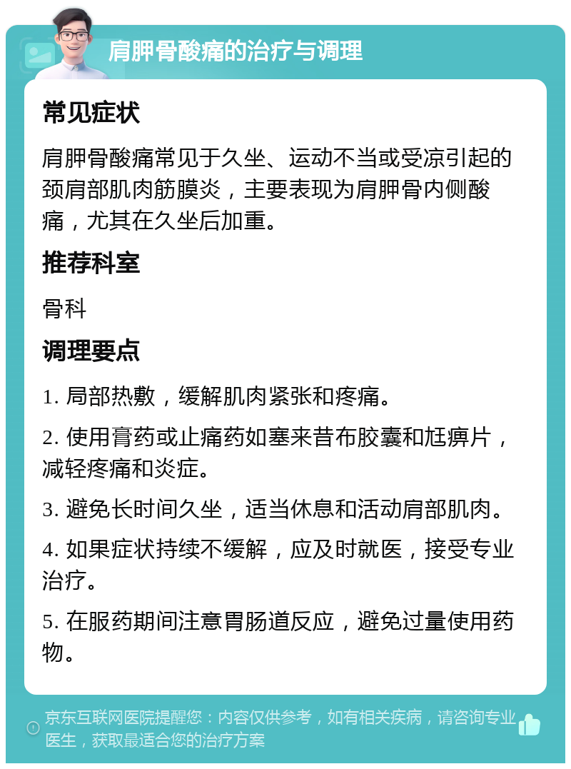 肩胛骨酸痛的治疗与调理 常见症状 肩胛骨酸痛常见于久坐、运动不当或受凉引起的颈肩部肌肉筋膜炎，主要表现为肩胛骨内侧酸痛，尤其在久坐后加重。 推荐科室 骨科 调理要点 1. 局部热敷，缓解肌肉紧张和疼痛。 2. 使用膏药或止痛药如塞来昔布胶囊和尪痹片，减轻疼痛和炎症。 3. 避免长时间久坐，适当休息和活动肩部肌肉。 4. 如果症状持续不缓解，应及时就医，接受专业治疗。 5. 在服药期间注意胃肠道反应，避免过量使用药物。