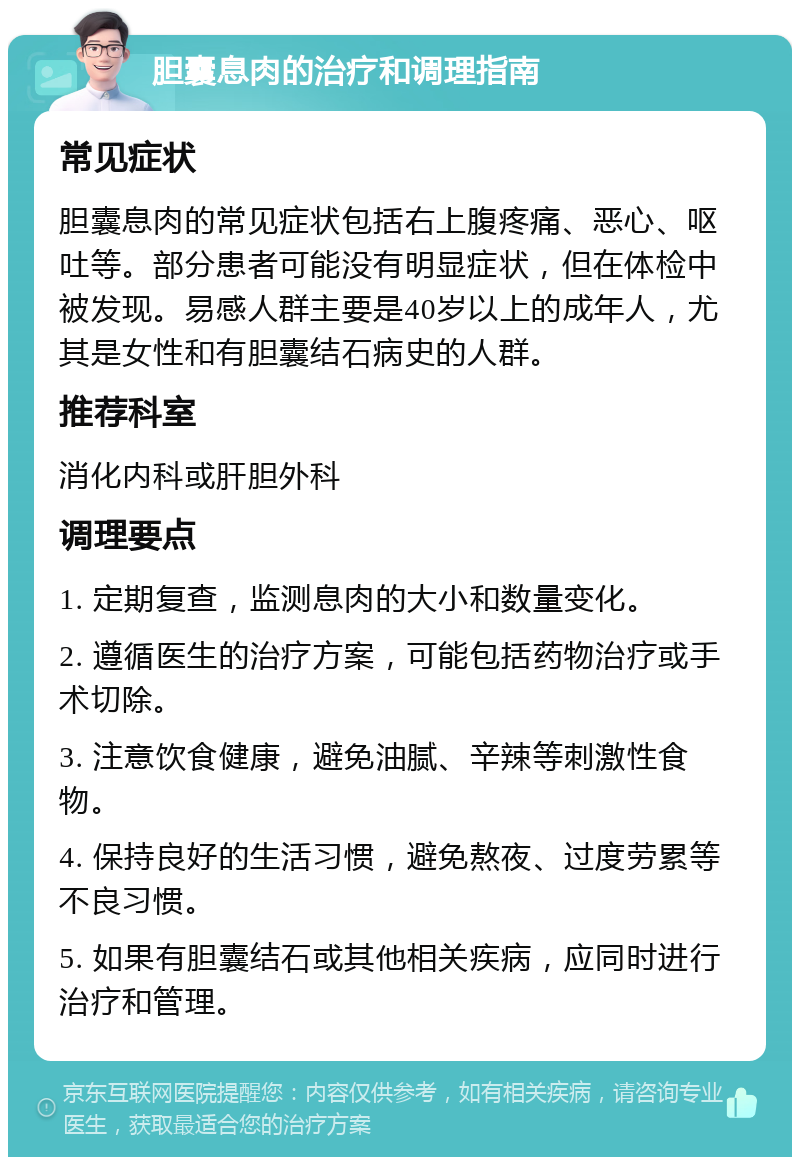 胆囊息肉的治疗和调理指南 常见症状 胆囊息肉的常见症状包括右上腹疼痛、恶心、呕吐等。部分患者可能没有明显症状，但在体检中被发现。易感人群主要是40岁以上的成年人，尤其是女性和有胆囊结石病史的人群。 推荐科室 消化内科或肝胆外科 调理要点 1. 定期复查，监测息肉的大小和数量变化。 2. 遵循医生的治疗方案，可能包括药物治疗或手术切除。 3. 注意饮食健康，避免油腻、辛辣等刺激性食物。 4. 保持良好的生活习惯，避免熬夜、过度劳累等不良习惯。 5. 如果有胆囊结石或其他相关疾病，应同时进行治疗和管理。