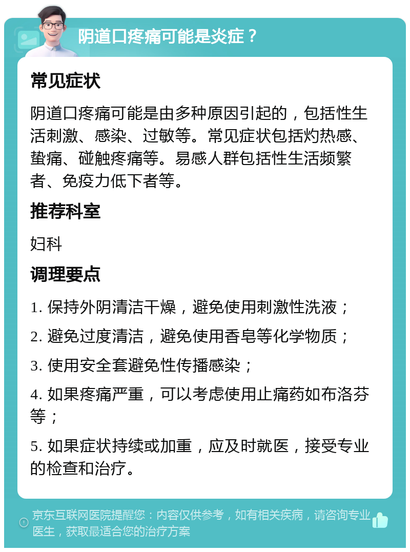 阴道口疼痛可能是炎症？ 常见症状 阴道口疼痛可能是由多种原因引起的，包括性生活刺激、感染、过敏等。常见症状包括灼热感、蛰痛、碰触疼痛等。易感人群包括性生活频繁者、免疫力低下者等。 推荐科室 妇科 调理要点 1. 保持外阴清洁干燥，避免使用刺激性洗液； 2. 避免过度清洁，避免使用香皂等化学物质； 3. 使用安全套避免性传播感染； 4. 如果疼痛严重，可以考虑使用止痛药如布洛芬等； 5. 如果症状持续或加重，应及时就医，接受专业的检查和治疗。