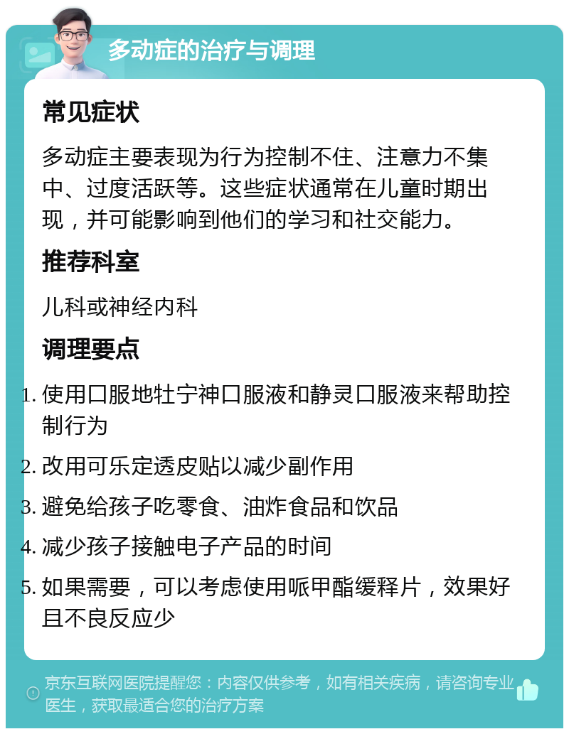 多动症的治疗与调理 常见症状 多动症主要表现为行为控制不住、注意力不集中、过度活跃等。这些症状通常在儿童时期出现，并可能影响到他们的学习和社交能力。 推荐科室 儿科或神经内科 调理要点 使用口服地牡宁神口服液和静灵口服液来帮助控制行为 改用可乐定透皮贴以减少副作用 避免给孩子吃零食、油炸食品和饮品 减少孩子接触电子产品的时间 如果需要，可以考虑使用哌甲酯缓释片，效果好且不良反应少