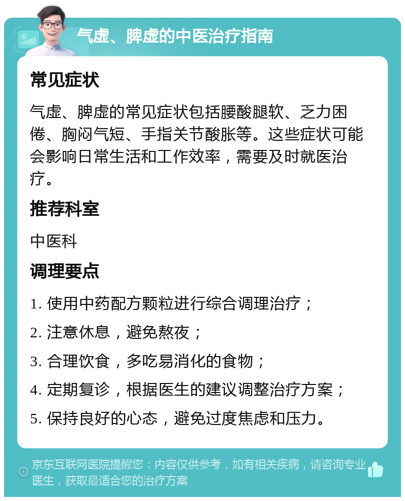 气虚、脾虚的中医治疗指南 常见症状 气虚、脾虚的常见症状包括腰酸腿软、乏力困倦、胸闷气短、手指关节酸胀等。这些症状可能会影响日常生活和工作效率，需要及时就医治疗。 推荐科室 中医科 调理要点 1. 使用中药配方颗粒进行综合调理治疗； 2. 注意休息，避免熬夜； 3. 合理饮食，多吃易消化的食物； 4. 定期复诊，根据医生的建议调整治疗方案； 5. 保持良好的心态，避免过度焦虑和压力。