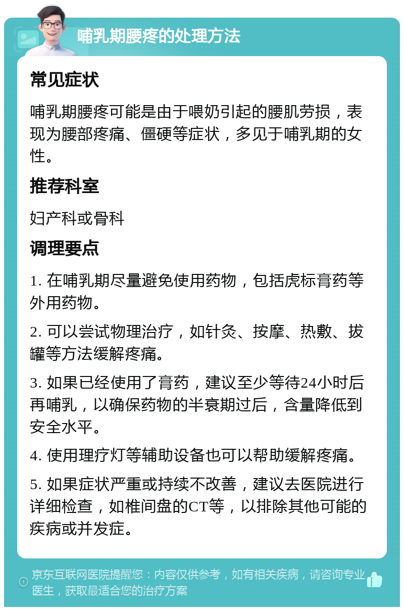 哺乳期腰疼的处理方法 常见症状 哺乳期腰疼可能是由于喂奶引起的腰肌劳损，表现为腰部疼痛、僵硬等症状，多见于哺乳期的女性。 推荐科室 妇产科或骨科 调理要点 1. 在哺乳期尽量避免使用药物，包括虎标膏药等外用药物。 2. 可以尝试物理治疗，如针灸、按摩、热敷、拔罐等方法缓解疼痛。 3. 如果已经使用了膏药，建议至少等待24小时后再哺乳，以确保药物的半衰期过后，含量降低到安全水平。 4. 使用理疗灯等辅助设备也可以帮助缓解疼痛。 5. 如果症状严重或持续不改善，建议去医院进行详细检查，如椎间盘的CT等，以排除其他可能的疾病或并发症。