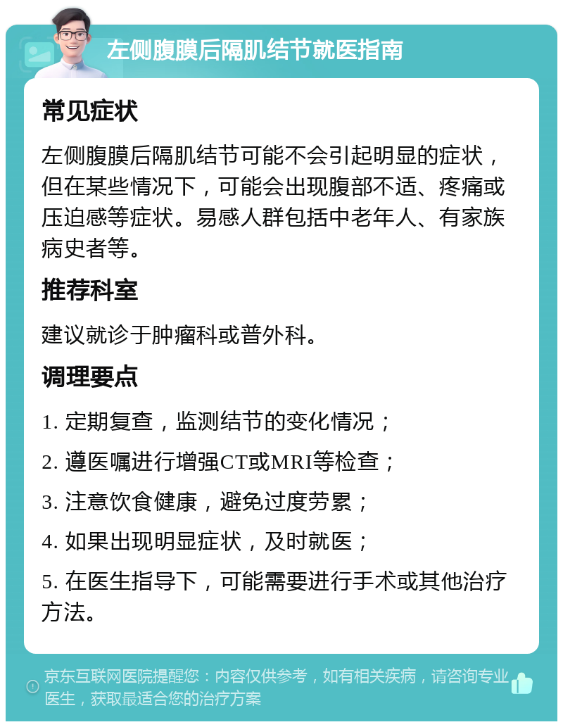 左侧腹膜后隔肌结节就医指南 常见症状 左侧腹膜后隔肌结节可能不会引起明显的症状，但在某些情况下，可能会出现腹部不适、疼痛或压迫感等症状。易感人群包括中老年人、有家族病史者等。 推荐科室 建议就诊于肿瘤科或普外科。 调理要点 1. 定期复查，监测结节的变化情况； 2. 遵医嘱进行增强CT或MRI等检查； 3. 注意饮食健康，避免过度劳累； 4. 如果出现明显症状，及时就医； 5. 在医生指导下，可能需要进行手术或其他治疗方法。