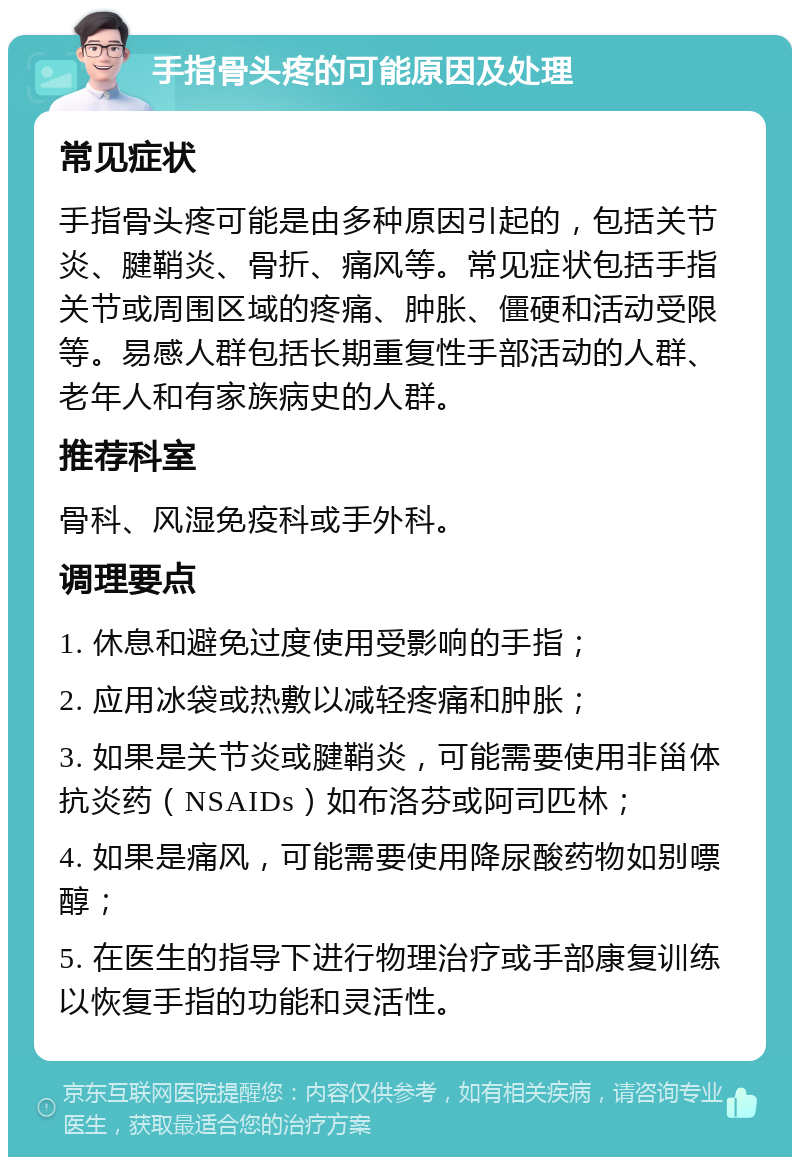 手指骨头疼的可能原因及处理 常见症状 手指骨头疼可能是由多种原因引起的，包括关节炎、腱鞘炎、骨折、痛风等。常见症状包括手指关节或周围区域的疼痛、肿胀、僵硬和活动受限等。易感人群包括长期重复性手部活动的人群、老年人和有家族病史的人群。 推荐科室 骨科、风湿免疫科或手外科。 调理要点 1. 休息和避免过度使用受影响的手指； 2. 应用冰袋或热敷以减轻疼痛和肿胀； 3. 如果是关节炎或腱鞘炎，可能需要使用非甾体抗炎药（NSAIDs）如布洛芬或阿司匹林； 4. 如果是痛风，可能需要使用降尿酸药物如别嘌醇； 5. 在医生的指导下进行物理治疗或手部康复训练以恢复手指的功能和灵活性。