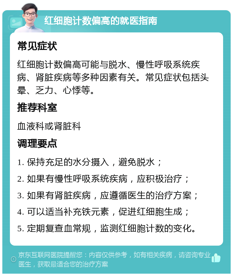 红细胞计数偏高的就医指南 常见症状 红细胞计数偏高可能与脱水、慢性呼吸系统疾病、肾脏疾病等多种因素有关。常见症状包括头晕、乏力、心悸等。 推荐科室 血液科或肾脏科 调理要点 1. 保持充足的水分摄入，避免脱水； 2. 如果有慢性呼吸系统疾病，应积极治疗； 3. 如果有肾脏疾病，应遵循医生的治疗方案； 4. 可以适当补充铁元素，促进红细胞生成； 5. 定期复查血常规，监测红细胞计数的变化。